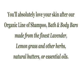 You�ll absolutely love your skin after our  Organic Line of Shampoo, Bath & Body Bars  made from the finest Lavender,  Lemon grass and other herbs,  natural butters, or essential oils.